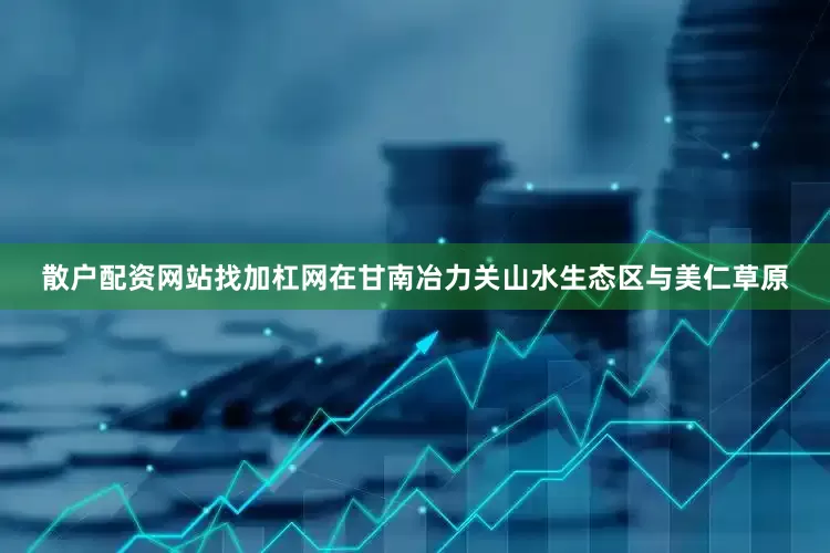 散户配资网站找加杠网在甘南冶力关山水生态区与美仁草原