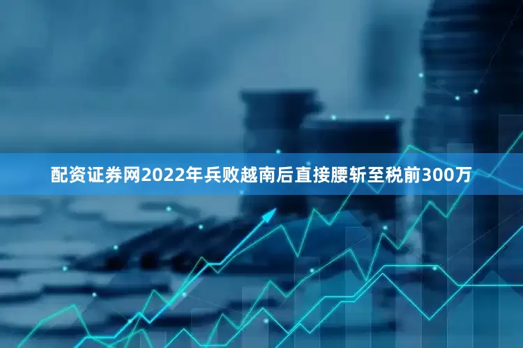 配资证券网2022年兵败越南后直接腰斩至税前300万