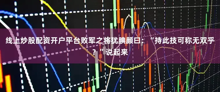线上炒股配资开户平台败军之将犹腆颜曰：“持此技可称无双乎？”说起来