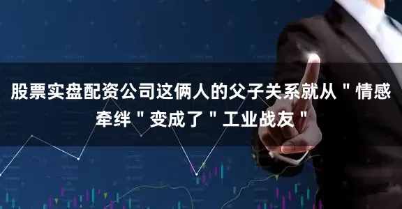 股票实盘配资公司这俩人的父子关系就从＂情感牵绊＂变成了＂工业战友＂