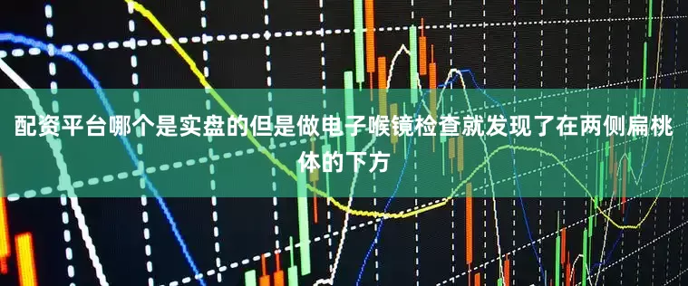 配资平台哪个是实盘的但是做电子喉镜检查就发现了在两侧扁桃体的下方
