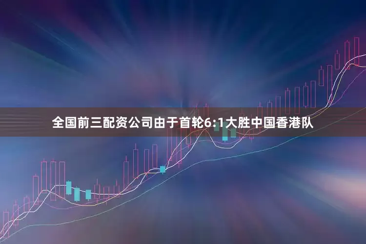 全国前三配资公司由于首轮6:1大胜中国香港队