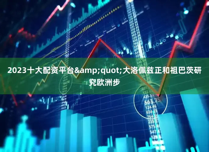 2023十大配资平台&quot;大洛佩兹正和祖巴茨研究欧洲步