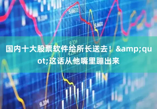国内十大股票软件给所长送去！&quot;这话从他嘴里蹦出来